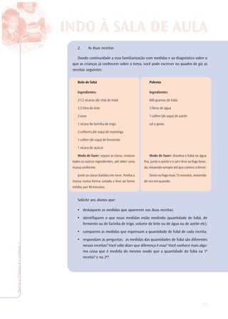 17
TeoriaePrática4•Undade1
2. As duas receitas
Dando continuidade a essa familiarização com medidas e ao diagnóstico sobre o
que as crianças já conhecem sobre o tema, você pode escrever no quadro de giz as
receitas seguintes:
Solicite aos alunos que:
• destaquem as medidas que aparecem nas duas receitas;
• identifiquem o que essas medidas estão medindo (quantidade de fubá, de
fermento ou de farinha de trigo, volume de leite ou de água ou de azeite etc);
• comparem as medidas que expressam a quantidade de fubá de cada receita;
• respondam às perguntas: as medidas das quantidades de fubá são diferentes
nessas receitas? Você sabe dizer que diferença é essa? Você conhece mais algu-
ma coisa que é medida do mesmo modo que a quantidade do fubá na 1ª
receita? e na 2ª?
INDO À SALA DE AULA
Bolo de fubá
Ingredientes:
21/2 xícaras (de chá) de fubá
1/2 litro de leite
2 ovos
1 xícara de farinha de trigo
2 colheres (de sopa) de manteiga
1 colher (de sopa) de fermento
1 xícara de açúcar
Modo de fazer: separe as claras, misture
todos os outros ingredientes, até obter uma
massa uniforme.
Junte as claras batidas em neve. Ponha a
massa numa forma untada e leve ao forno
médio, por 40 minutos.
Polenta
Ingredientes:
600 gramas de fubá
3 litros de água
1 colher (de sopa) de azeite
sal a gosto
Modo de fazer: dissolva o fubá na água
fria, junte o azeite e o sal e leve ao fogo bran-
do,mexendosempreatéquecomeceaferver.
Deixe no fogo mais 15 minutos, mexendo
de vez em quando.
 