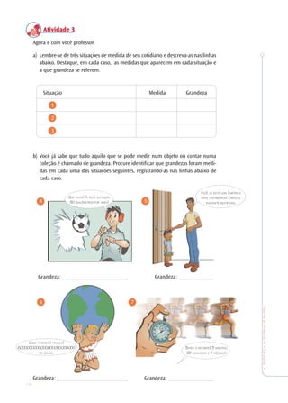 18
TeoriaePrática4•Undade1
Atividade 3Atividade 3Atividade 3Atividade 3Atividade 3
Agora é com você professor.
a) Lembre-se de três situações de medida de seu cotidiano e descreva-as nas linhas
abaixo. Destaque, em cada caso, as medidas que aparecem em cada situação e
a que grandeza se referem.
Situação Medida Grandeza
1
2
3
b) Você já sabe que tudo aquilo que se pode medir num objeto ou contar numa
coleção é chamado de grandeza. Procure identificar que grandezas foram medi-
das em cada uma das situações seguintes, registrando-as nas linhas abaixo de
cada caso.
4 5
Grandeza: ________________________ Grandeza: ____________
6 7
Grandeza: __________________________ Grandeza: ________________
QUE CHUTE! A BOLA ALCANÇOU
90 QUILÔMETROS POR HORA!
VOCÊ JÁ ESTÁ COM 1 METRO E
VINTE CENTÍMETROS! CRESCEU
BASTANTE NESTE ANO.
COMO A TERRA É PESADA!
6.000.000.000.000.000.000.000.000
DE QUILOS.
BATEU O RECORDE! 3 MINUTOS,
25 SEGUNDOS E 4 DÉCIMOS!
 