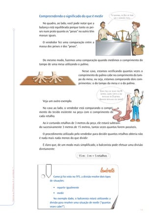19
TeoriaePrática4•Undade1
Compreendendo o significado do que é medir
No quadro, ao lado, você pode notar que a
balança está equilibrada porque tanto os pei-
xes num prato quanto os “pesos” no outro têm
massas iguais.
O vendedor fez uma comparação entre a
massa dos peixes e dos “pesos”.
Do mesmo modo, fazemos uma comparação quando medimos o comprimento do
tampo de uma mesa utilizando o palmo.
Nesse caso, estamos verificando quantas vezes o
comprimento do palmo cabe no comprimento do tam-
po da mesa, ou seja, estamos comparando dois com-
primentos: o do tampo da mesa e o do palmo.
Veja um outro exemplo.
No caso ao lado, o vendedor está comparando o compri-
mento do tecido existente na peça com o comprimento de
cada retalho.
Ao ir cortando retalhos de 3 metros da peça, ele estará subtrain-
do sucessivamente 3 metros de 15 metros, tantas vezes quantas forem possíveis.
O procedimento utilizado pelo vendedor para decidir quantos retalhos obteria não
é nada mais nada menos do que dividir
É claro que, de um modo mais simplificado, o balconista pode efetuar uma divisão
diretamente:
15 m : 3 m = 5 retalhos
Como já foi visto no TP3, a divisão resolve dois tipos
de situações:
• repartir igualmente
• medir
No exemplo dado, o balconista estará utilizando a
divisão para resolver uma situação de medir (“quantas
vezes cabe?”).
TAÍ MADAME, OS 2KG DE PEIXE
QUE A SENHORA PEDIU.
ESSA PEÇA DE TECIDO TEM 15
METROS. QUERO CORTÁ-LA EM
RETALHOS DE 3 METROS.
QUANTOS RETALHOS VOU OBTER?
 
