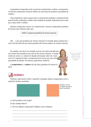 20
TeoriaePrática4•Undade1
As grandezas comparadas neste caso foram comprimentos, embora, curiosamente,
no final da comparação tenhamos obtido um outro tipo de grandeza: quantidade de
retalhos.
Nessa experiência, tudo se passa como se estivéssemos medindo o comprimento da
peça de tecido, utilizando o retalho como unidade de medida. Poderíamos dizer então
que a peça mede 5 retalhos.
Quando comparamos massas ou comprimentos, estamos comparando grandezas
do mesmo tipo. Podemos dizer que:
Medir é comparar grandezas de mesma natureza.
Mas… o que são grandezas de mesma natureza? O exemplo abaixo poderá dar a
você uma boa idéia do que sejam grandezas de mesma espécie, de mesma natureza.
Na verdade, esse não é um exemplo, mas sim um contra-exemplo pois
nos mostra duas grandezas que não são da mesma natureza: o compri-
mento da vareta e o volume de líquido derramado sobre ela. Como
você vê, é impossível medir o comprimento da vareta com uma certa
quantidade de líquido. No máximo, poderíamos molhá-la!
O comprimento e o volume não são duas grandezas de mesma es-
pécie.
Atividade 4Atividade 4Atividade 4Atividade 4Atividade 4
Professor, experimente medir a superfície retangular abaixo, comparando-a com a
superfície da placa quadrada.
a) Qual grandeza você mediu?
b) Que medida obteve?
c) Você fez alguma comparação? Explique o que comparou.
_______________________________________________________________
_______________________________________________________________
_______________________________________________________________
_______________________________________________________________
VOCÊ É CAPAZ DE MEDIR O
COMPRIMENTO DESSA
VARETA COM O LÍQUIDO
DESSA LATINHA DE
CERVEJA?
Sugestão: recorte
em papel uma placa
igual à quadrada.
 