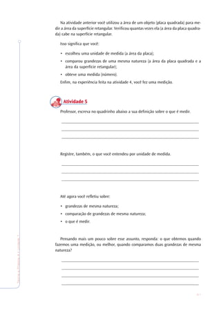 21
TeoriaePrática4•Undade1
Na atividade anterior você utilizou a área de um objeto (placa quadrada) para me-
dir a área da superfície retangular. Verificou quantas vezes ela (a área da placa quadra-
da) cabe na superfície retangular.
Isso significa que você:
• escolheu uma unidade de medida (a área da placa);
• comparou grandezas de uma mesma natureza (a área da placa quadrada e a
área da superfície retangular);
• obteve uma medida (número).
Enfim, na experiência feita na atividade 4, você fez uma medição.
Atividade 5Atividade 5Atividade 5Atividade 5Atividade 5
Professor, escreva no quadrinho abaixo a sua definição sobre o que é medir.
_________________________________________________________________
_________________________________________________________________
_________________________________________________________________
Registre, também, o que você entendeu por unidade de medida.
_________________________________________________________________
_________________________________________________________________
_________________________________________________________________
Até agora você refletiu sobre:
• grandezas de mesma natureza;
• comparação de grandezas de mesma natureza;
• o que é medir.
Pensando mais um pouco sobre esse assunto, responda: o que obtemos quando
fazemos uma medição, ou melhor, quando comparamos duas grandezas de mesma
natureza?
_________________________________________________________________
_________________________________________________________________
_________________________________________________________________
_________________________________________________________________
 