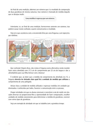 22
TeoriaePrática4•Undade1
Ao final de uma medição, obtemos um número que é o resultado da comparação
de duas grandezas de mesma natureza. Esse número é chamado de medida daquilo
que se desejou medir.
Uma medida é expressa por um número.
Entretanto, se, ao final de uma medição, fornecermos somente um número, isso
poderá causar muita confusão a quem comunicamos o resultado.
Veja só o que aconteceu com a encomenda feita por uma freguesa a um tapeceiro,
por telefone.
Que confusão! Depois disso, não restou à freguesa outra alternativa senão mandar
fazer outra almofada com 37,5 cm de comprimento por 25 cm de largura e dar a
almofadinha para sua filha brincar com a boneca!
É evidente que, ao dizer que a medida do comprimento da almofada era 15, a
freguesa deveria ter deixado claro qual foi a unidade de medida que utilizou–o
comprimento de uma polegada.
Deixar clara a unidade de medida utilizada e expressar medidas em unidades pa-
dronizadas e conhecidas por todos, favorece a comunicação entre as pessoas.
Propor atividades em que os alunos convivam e exercitem o ato de medir em situ-
ações diversas vai proporcionar-lhes a oportunidade de fazer comparações, escolher
unidades de medida convenientes para determinar a medida de grandezas, conviver
com vários tipos de grandezas.
Veja um exemplo de atividade em que se trabalha com a grandeza tempo.
O SENHOR PODERIA FAZER
UMA ALMOFADA LISTRADA
DE 10 POR 15?
FAÇO SIM. PODE VIR BUSCAR
AMANHÃ QUE ESTARÁ
PRONTA.
MEU DEUS! MAS
ESSA É UMA
ALMOFADA PRÁ
ANÃO!
MAS EU FIZ AS
MEDIDAS QUE A
SENHORA ME
FORNECEU: 10
POR 15!
E TIRANDO A TRENA DA BOLSA ELA MOSTROU
AO TAPECEIRO COMO HAVIA ESCOLHIDO AS
MEDIDAS DA ALMOFADA.
AH! MAS A SENHORA
MEDIU COM POLEGADAS E
EU SÓ TRABALHO COM
CENTÍMETROS!
 