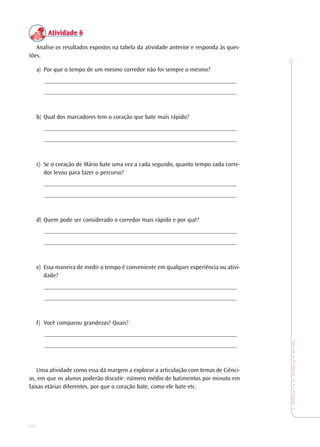 24
TeoriaePrática4•Undade1
Atividade 6Atividade 6Atividade 6Atividade 6Atividade 6
Analise os resultados expostos na tabela da atividade anterior e responda às ques-
tões.
a) Por que o tempo de um mesmo corredor não foi sempre o mesmo?
_______________________________________________________________
_______________________________________________________________
b) Qual dos marcadores tem o coração que bate mais rápido?
_______________________________________________________________
_______________________________________________________________
c) Se o coração de Mário bate uma vez a cada segundo, quanto tempo cada corre-
dor levou para fazer o percurso?
_______________________________________________________________
_______________________________________________________________
d) Quem pode ser considerado o corredor mais rápido e por quê?
_______________________________________________________________
_______________________________________________________________
e) Essa maneira de medir o tempo é conveniente em qualquer experiência ou ativi-
dade?
_______________________________________________________________
_______________________________________________________________
f) Você comparou grandezas? Quais?
_______________________________________________________________
_______________________________________________________________
Uma atividade como essa dá margem a explorar a articulação com temas de Ciênci-
as, em que os alunos poderão discutir: número médio de batimentos por minuto em
faixas etárias diferentes, por que o coração bate, como ele bate etc.
 