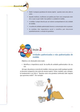 25
TeoriaePrática4•Undade1
• Medir é comparar grandezas de mesma espécie: quantas vezes uma cabe na
outra.
• Quando medimos, escolhemos um padrão para fazer uma comparação entre
ele e o que se quer medir. Esse padrão é a unidade de medida.
• A medida é sempre descrita por um número acompanhado de uma unidade
de medida.
• A escolha de unidades padronizadas favorece a comunicação entre as pessoas.
• As medidas têm importância social e científica pois descrevem
quantitativamente a variação de grandezas.
Seção 222222
Unidades padronizadas e não padronizadas de
medida
Objetivo a ser alcançado nesta seção:
• Identificar a importância social da escolha de unidades padronizadas e de seu
uso.
Até aqui, discutimos o conceito de medida: vimos que para medir qualquer grande-
za devemos compará-la com outra de mesma espécie. Vimos, também, que a pergun-
ta fundamental a ser feita é: “Quantas vezes essa grandeza conhecida cabe naquela
que queremos medir?”. Por exemplo:
QUANTOS
BALDES POSSO
ENCHER COM
ESSA AREIA?
 
