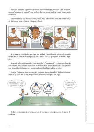 26
TeoriaePrática4•Undade1
No nosso exemplo, o pedreiro escolheu a quantidade de areia que cabe no balde,
como a “unidade de medida” que conhece bem, e com a qual vai medir toda a areia
disponível.
Essa idéia não é tão intuitiva como parece. Veja o raciocínio feito por uma criança
de 5 anos, de uma escola de Educação Infantil.
Nesse caso, a criança não percebeu que a idade é medida pelo número de anos já
vividos e não pela altura atingida (idade e altura não são grandezas de mesma espé-
cie...)
Mesmo tendo compreendido “o que é medir” e “como medir”, restam-nos algumas
dificuldades, relacionadas à unidade de medida a ser escolhida em uma situação em
que a medida obtida deve ser comunicada e utilizada por várias pessoas.
Analise essa outra situação, ocorrida com dois alunos do ciclo II do Ensino Funda-
mental, quando eles se encarregaram de riscar a quadra para um jogo.
Os dois amigos apenas se esqueceram de comparar o comprimento do passo de
cada um!
QUANTOS ANOS TEM
SUA MÃE?
ELA TEM 25.
E SEU PAI?
NÃO SEI! ESPERA
UM POUCO... ACHO
QUE É 29.
POR QUÊ?
ORA, PORQUE MINHA
MÃE TEM 25 E ELE É
UM TANTO ASSIM
MAIS ALTO QUE ELA.
O QUE ACONTE-
CEU? EU TAMBÉM
MEDI 20
PASSOS!
FICOU TUDO TORTO! VOCÊ
NÃO DISSE PARA MEDIR
20 PASSOS? EU MEDI!
 