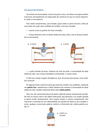 27
TeoriaePrática4•Undade1
Um pouco de História...
Na história da Humanidade, muitas situações como a do último exemplo também
ocorreram, principalmente em negociações de comércio em que era muito importan-
te medir as mercadorias.
Para medir comprimentos, por exemplo, quase todos os povos tiveram a idéia de
usar partes do corpo como unidades de medida, como por exemplo:
• o passo (como os garotos do nosso exemplo);
• a braça (distância entre os dedos médios das duas mãos, com os braços estendi-
dos na horizontal);
• a jarda (metade da braça: distância do meio do peito, à extremidade do dedo
médio da mão, com o braço estendido na horizontal); e muitas outras.
É claro que sempre surgiam divergências, pois, de pessoa para pessoa, essas medi-
das variavam!
Os egípcios foram o primeiro povo que procurou resolver esse problema, adotando
um padrão fixo: substituíram o cúbito (distância do cotovelo à extremidade do dedo
médio da mão, medida tradicional deles) pelo cúbito-padrão.
Para isso, eles construíram barras de pedra, todas de mesmo comprimento (escolhi-
do mais ou menos como o do cúbito tradicional), que passaram a ser usadas quando
se queria medir comprimentos. Para manter sempre o mesmo comprimento, eles
marcaram o tamanho de um cúbito-padrão nas paredes de todos os seus templos e,
assim, qualquer comerciante poderia conferir as dimensões dos cúbitos-padrão usa-
dos.(*)
■ a braça ■ a jarda
■ cúbito ou
côvado
 