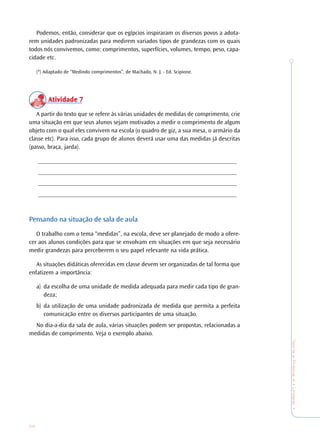 28
TeoriaePrática4•Undade1
Podemos, então, considerar que os egípcios inspiraram os diversos povos a adota-
rem unidades padronizadas para medirem variados tipos de grandezas com os quais
todos nós convivemos, como: comprimentos, superfícies, volumes, tempo, peso, capa-
cidade etc.
(*) Adaptado de “Medindo comprimentos”, de Machado, N. J. - Ed. Scipione.
Atividade 7Atividade 7Atividade 7Atividade 7Atividade 7
A partir do texto que se refere às várias unidades de medidas de comprimento, crie
uma situação em que seus alunos sejam motivados a medir o comprimento de algum
objeto com o qual eles convivem na escola (o quadro de giz, a sua mesa, o armário da
classe etc). Para isso, cada grupo de alunos deverá usar uma das medidas já descritas
(passo, braça, jarda).
_________________________________________________________________
_________________________________________________________________
_________________________________________________________________
_________________________________________________________________
Pensando na situação de sala de aula
O trabalho com o tema “medidas”, na escola, deve ser planejado de modo a ofere-
cer aos alunos condições para que se envolvam em situações em que seja necessário
medir grandezas para perceberem o seu papel relevante na vida prática.
As situações didáticas oferecidas em classe devem ser organizadas de tal forma que
enfatizem a importância:
a) da escolha de uma unidade de medida adequada para medir cada tipo de gran-
deza;
b) da utilização de uma unidade padronizada de medida que permita a perfeita
comunicação entre os diversos participantes de uma situação.
No dia-a-dia da sala de aula, várias situações podem ser propostas, relacionadas a
medidas de comprimento. Veja o exemplo abaixo.
 