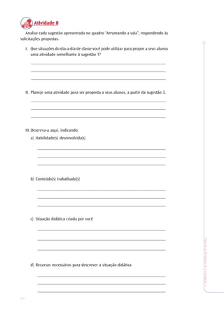 30
TeoriaePrática4•Undade1
Atividade 8Atividade 8Atividade 8Atividade 8Atividade 8
Analise cada sugestão apresentada no quadro “Arrumando a sala”, respondendo às
solicitações propostas.
I. Que situações do dia-a-dia de classe você pode utilizar para propor a seus alunos
uma atividade semelhante à sugestão 1?
_______________________________________________________________
_______________________________________________________________
_______________________________________________________________
II. Planeje uma atividade para ser proposta a seus alunos, a partir da sugestão 3.
_______________________________________________________________
_______________________________________________________________
_______________________________________________________________
III.Descreva-a aqui, indicando:
a) Habilidade(s) desenvolvida(s)
____________________________________________________________
____________________________________________________________
____________________________________________________________
b) Conteúdo(s) trabalhado(s)
____________________________________________________________
____________________________________________________________
____________________________________________________________
c) Situação didática criada por você
____________________________________________________________
____________________________________________________________
____________________________________________________________
d) Recursos necessários para descrever a situação didática
____________________________________________________________
____________________________________________________________
____________________________________________________________
 