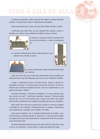 32
TeoriaePrática4•Undade1
A professora perguntou, então, qual dos três objetos os alunos deveriam
escolher, se tivessem que medir o comprimento do apagador.
Todos concordaram que, nesse caso, teria sido melhor escolher o palmo.
A professora quis saber mais: em que situações eles usariam a vareta, o
barbante ou o palmo como unidade de medida? Os alunos citaram:
a) usariam a vareta para medir o comprimentos
da mesa da professora, a altura da professora
etc;
b) usariam o barbante para medir a altura da porta, o com-
primento do corredor da escola;
c)usariam o palmo para medir o comprimento do lado
do caderno;
Assim, ficou claro que, para medir cada comprimento, deve-se escolher um
instrumento que seja mais adequado, para servir como “unidade de medida”.
A seguir, a professora escreveu, no quadro de giz, apenas o número 6 e
perguntou aos alunos: “Se entrasse agora uma pessoa na classe e nós lhe pe-
díssemos que escolhesse um objeto da classe com esse comprimento ( 6 ), ela
poderia encontrar o objeto?”
Os alunos pensaram e começaram a perguntar: “6 o quê, professora, pal-
mos, varetas, ou o quê?”. A professora respondeu: “apenas 6.” Os alunos então
disseram que isso não seria possível, pois a pessoa não saberia que objeto
estaria sendo considerado como unidade de medida para dar esse resultado 6.
Desse modo, ficou claro para os alunos que, quando se comunica a alguém
o resultado de uma medição, é fundamental que se indique o instrumento
cujo comprimento é utilizado como unidade de medida.
Como queria trabalhar com as unidades padronizadas de medida, a pro-
fessora levantou a seguinte questão: se quisermos ir a uma loja para comprar
um pedaço de fita que seja exatamente do comprimento deste fio de arame,
como deveremos fazer?
Os alunos logo observaram que não seria nada prático ter que levar à loja
a vareta, ou o barbante, e menos ainda, o colega cujo palmo foi usado...
INDO À SALINDO À SALA DE AA DE AULULAA
 
