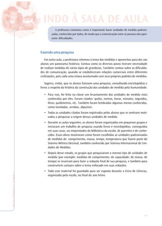 33
TeoriaePrática4•Undade1
A professora comentou como é importante haver unidades de medida padroni-
zadas, conhecidas por todos, de modo que a comunicação entre as pessoas não apre-
sente dificuldades.
Fazendo uma pesquisa
Em outra aula, a professora retomou o tema das medidas e aproveitou para dar aos
alunos um panorama histórico. Contou como os diversos povos tiveram necessidade
de realizar medidas de vários tipos de grandezas. Também contou sobre as dificulda-
des de comunicação, quando se estabeleceram relações comerciais entre diferentes
civilizações, pois cada uma estava acostumada com seus próprios padrões de medidas.
Sugeriu, então, que os alunos fizessem uma pesquisa, consultando enciclopédias e
livros a respeito da história da construção das unidades de medida pela humanidade.
• Para isso, foi feito na classe um levantamento das unidades de medida mais
conhecidas por eles. Foram citados: quilos, metros, horas, minutos, segundos,
litros, quilômetros, etc. Também foram lembradas algumas menos conhecidas,
como toneladas, arrobas, alqueires.
• Todas as unidades citadas foram registradas pelos alunos que se sentiram moti-
vados a pesquisar a origem dessas unidades de medida.
• Durante as aulas seguintes, os alunos foram organizados em pequenos grupos e
iniciaram um trabalho de pesquisa usando livros e enciclopédias, conseguidas
em suas casas, ou emprestados da biblioteca da escola, de parentes e de conhe-
cidos. Essas obras mostraram como foram escolhidas as unidades padronizadas
de medidas de: comprimento, massa, tempo, temperatura que fazem parte do
Sistema Métrico Decimal, também conhecido por Sistema Internacional de Uni-
dades de Medidas.
• Depois desse estudo, os grupos que pesquisaram o mesmo tipo de unidades de
medida (por exemplo: medidas de comprimento; de capacidade; de massa; de
tempo) se reuniram para fazer a redação final de sua pesquisa, e também para
construírem cartazes sobre o tema enfocado em suas redações.
• Todo esse material foi guardado para ser exposto durante a Feira de Ciências,
organizada pela escola, no final do ano letivo.
INDO À SALINDO À SALA DE AA DE AULULAA
 
