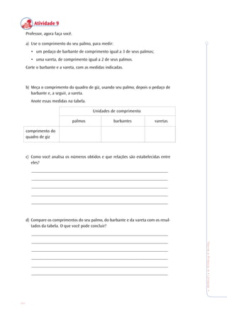 34
TeoriaePrática4•Undade1
AtividadeAtividadeAtividadeAtividadeAtividade 99999
Professor, agora faça você.
a) Use o comprimento do seu palmo, para medir:
• um pedaço de barbante de comprimento igual a 3 de seus palmos;
• uma vareta, de comprimento igual a 2 de seus palmos.
Corte o barbante e a vareta, com as medidas indicadas.
b) Meça o comprimento do quadro de giz, usando seu palmo, depois o pedaço de
barbante e, a seguir, a vareta.
Anote essas medidas na tabela.
Unidades de comprimento
palmos barbantes varetas
comprimento do
quadro de giz
c) Como você analisa os números obtidos e que relações são estabelecidas entre
eles?
_______________________________________________________________
_______________________________________________________________
_______________________________________________________________
_______________________________________________________________
_______________________________________________________________
d) Compare os comprimentos do seu palmo, do barbante e da vareta com os resul-
tados da tabela. O que você pode concluir?
_______________________________________________________________
_______________________________________________________________
_______________________________________________________________
_______________________________________________________________
_______________________________________________________________
_______________________________________________________________
 
