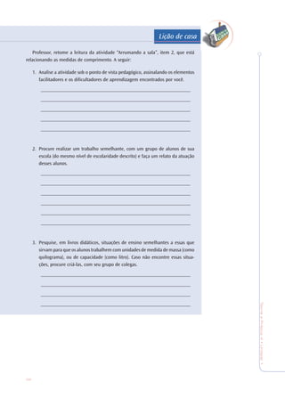 36
TeoriaePrática4•Undade1
Professor, retome a leitura da atividade “Arrumando a sala”, item 2, que está
relacionando as medidas de comprimento. A seguir:
1. Analise a atividade sob o ponto de vista pedagógico, assinalando os elementos
facilitadores e os dificultadores de aprendizagem encontrados por você.
____________________________________________________________
____________________________________________________________
____________________________________________________________
____________________________________________________________
____________________________________________________________
2. Procure realizar um trabalho semelhante, com um grupo de alunos de sua
escola (do mesmo nível de escolaridade descrito) e faça um relato da atuação
desses alunos.
____________________________________________________________
____________________________________________________________
____________________________________________________________
____________________________________________________________
____________________________________________________________
____________________________________________________________
3. Pesquise, em livros didáticos, situações de ensino semelhantes a essas que
sirvam para que os alunos trabalhem com unidades de medida de massa (como
quilograma), ou de capacidade (como litro). Caso não encontre essas situa-
ções, procure criá-las, com seu grupo de colegas.
____________________________________________________________
____________________________________________________________
____________________________________________________________
____________________________________________________________
Lição de casa
 