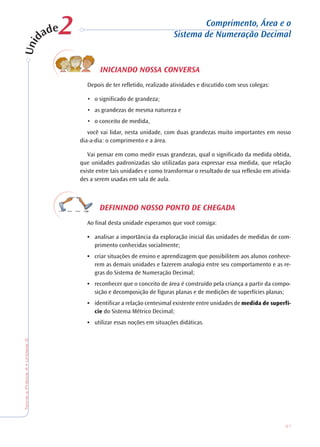 37
TeoriaePrática4•Unidade2
INICIANDO NOSSA CONVERSA
Depois de ter refletido, realizado atividades e discutido com seus colegas:
• o significado de grandeza;
• as grandezas de mesma natureza e
• o conceito de medida,
você vai lidar, nesta unidade, com duas grandezas muito importantes em nosso
dia-a-dia: o comprimento e a área.
Vai pensar em como medir essas grandezas, qual o significado da medida obtida,
que unidades padronizadas são utilizadas para expressar essa medida, que relação
existe entre tais unidades e como transformar o resultado de sua reflexão em ativida-
des a serem usadas em sala de aula.
DEFININDO NOSSO PONTO DE CHEGADA
Ao final desta unidade esperamos que você consiga:
• analisar a importância da exploração inicial das unidades de medidas de com-
primento conhecidas socialmente;
• criar situações de ensino e aprendizagem que possibilitem aos alunos conhece-
rem as demais unidades e fazerem analogia entre seu comportamento e as re-
gras do Sistema de Numeração Decimal;
• reconhecer que o conceito de área é construído pela criança a partir da compo-
sição e decomposição de figuras planas e de medições de superfícies planas;
• identificar a relação centesimal existente entre unidades de medida de superfí-
cie do Sistema Métrico Decimal;
• utilizar essas noções em situações didáticas.
Comprimento, Área e o
Sistema de Numeração Decimal22
 