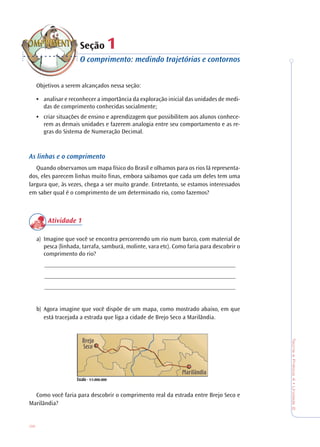 38
TeoriaePrática4•Unidade2
Seção 11
O comprimento: medindo trajetórias e contornos
Objetivos a serem alcançados nessa seção:
• analisar e reconhecer a importância da exploração inicial das unidades de medi-
das de comprimento conhecidas socialmente;
• criar situações de ensino e aprendizagem que possibilitem aos alunos conhece-
rem as demais unidades e fazerem analogia entre seu comportamento e as re-
gras do Sistema de Numeração Decimal.
As linhas e o comprimento
Quando observamos um mapa físico do Brasil e olhamos para os rios lá representa-
dos, eles parecem linhas muito finas, embora saibamos que cada um deles tem uma
largura que, às vezes, chega a ser muito grande. Entretanto, se estamos interessados
em saber qual é o comprimento de um determinado rio, como fazemos?
Atividade 1
a) Imagine que você se encontra percorrendo um rio num barco, com material de
pesca (linhada, tarrafa, samburá, molinte, vara etc). Como faria para descobrir o
comprimento do rio?
______________________________________________________________
______________________________________________________________
______________________________________________________________
b) Agora imagine que você dispõe de um mapa, como mostrado abaixo, em que
está tracejada a estrada que liga a cidade de Brejo Seco a Marilândia.
Como você faria para descobrir o comprimento real da estrada entre Brejo Seco e
Marilândia?
 