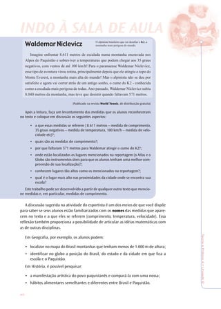 40
TeoriaePrática4•Unidade2
Waldemar Niclevicz
Imagine enfrentar 8.611 metros de escalada numa montanha encravada nos
Alpes do Paquistão e sobreviver a temperaturas que podem chegar aos 35 graus
negativos, com ventos de até 100 km/h! Para o paranaense Waldemar Niclevicz,
esse tipo de aventura virou rotina, principalmente depois que ele atingiu o topo do
Monte Everest, a montanha mais alta do mundo! Mas o alpinista não se deu por
satisfeito e agora vai correr atrás de um antigo sonho, o cume do K2 - conhecida
como a escalada mais perigosa de todas. Ano passado, Waldemar Niclevicz subiu
8.040 metros da montanha, mas teve que desistir quando faltavam 571 metros.
(Publicado na revista World Tennis, de distribuição gratuita)
Após a leitura, faça um levantamento das medidas que os alunos reconheceram
no texto e coloque em discussão os seguintes aspectos:
• a que essas medidas se referem ( 8.611 metros – medida de comprimento,
35 graus negativos – medida de temperatura, 100 km/h – medida de velo-
cidade etc)?;
• quais são as medidas de comprimento?;
• por que faltaram 571 metros para Waldemar atingir o cume do K2?;
• onde estão localizados os lugares mencionados na reportagem (o Atlas e o
Globo são instrumentos úteis para que os alunos tenham uma melhor com-
preensão de sua localização)?;
• conhecem lugares tão altos como os mencionados na reportagem?;
• qual é o lugar mais alto nas proximidades da cidade onde se encontra sua
escola?
Este trabalho pode ser desenvolvido a partir de qualquer outro texto que mencio-
ne medidas e, em particular, medidas de comprimento.
A discussão sugerida na atividade do esportista é um dos meios de que você dispõe
para saber se seus alunos estão familiarizados com os nomes das medidas que apare-
cem no texto e a que eles se referem (comprimento, temperatura, velocidade). Essa
reflexão também proporciona a possibilidade de articular as idéias matemáticas com
as de outras disciplinas.
Em Geografia, por exemplo, os alunos podem:
• localizar no mapa do Brasil montanhas que tenham menos de 1.000 m de altura;
• identificar no globo a posição do Brasil, do estado e da cidade em que fica a
escola e o Paquistão.
Em História, é possível pesquisar:
• a manifestação artística do povo paquistanês e compará-la com uma nossa;
• hábitos alimentares semelhantes e diferentes entre Brasil e Paquistão.
O alpinista brasileiro que vai desafiar o K2, a
montanha mais perigosa do mundo.
INDO À SALINDO À SALINDO À SALINDO À SALA DE AA DE AA DE AA DE AULULULULAAAA
 