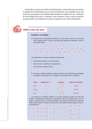 41
TeoriaePrática4•Unidade2
INDO À SALA DE AULA
Avançando um pouco mais além da familiarização, é conveniente que seus alunos
se apropriem do significado do que é medir comprimentos. Nas atividades iniciais não
teremos a preocupação com unidades padronizadas de medida nem com mudanças
de uma unidade para outra. A intenção, neste momento, é levar o aluno a perceber
que para medir um comprimento é preciso compará-lo com outro comprimento.
Os palitos e os caminhos
1. Dispondo de um punhado de fósforos, se cada aluno construir um caminho
com 6 palitos sobre a carteira é provável que apareçam caminhos, como os
mostrados abaixo.
Ao compará-los, as crianças poderão perceber que:
• há caminhos abertos e outros fechados;
• todos eles tem 6 palitos de comprimento;
• eles não têm a mesma forma.
2. Os alunos também poderão construir caminhos com diferentes quantidades
de palitos e representar suas "medidas" numa tabela como a seguinte:
Aluno Medida (em ) Caminho Aberto ou fechado?
João 5 Aberto
Maria 7 Aberto
Davi 5 Fechado
Ao comparar os caminhos obtidos, as crianças poderão concluir que eles têm
formas e comprimentos diferentes. Entretanto, se lhes for solicitado que, com 12
palitos, cada uma faça um caminho fechado, elas poderão perceber que, apesar de
todos apresentarem o mesmo comprimento, esses palitos podem aparecer de for-
mas diferentes.
 