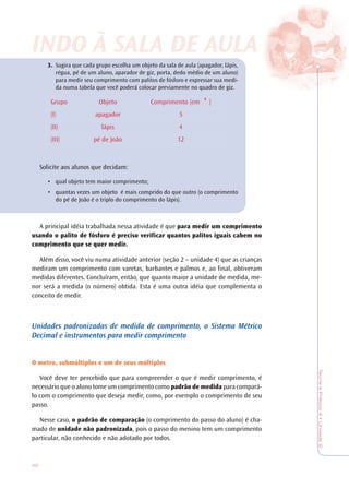42
TeoriaePrática4•Unidade2
3. Sugira que cada grupo escolha um objeto da sala de aula (apagador, lápis,
régua, pé de um aluno, aparador de giz, porta, dedo médio de um aluno)
para medir seu comprimento com palitos de fósforo e expressar sua medi-
da numa tabela que você poderá colocar previamente no quadro de giz.
Grupo Objeto Comprimento (em )
(I) apagador 5
(II) lápis 4
(III) pé de João 12
Solicite aos alunos que decidam:
• qual objeto tem maior comprimento;
• quantas vezes um objeto é mais comprido do que outro (o comprimento
do pé de João é o triplo do comprimento do lápis).
A principal idéia trabalhada nessa atividade é que para medir um comprimento
usando o palito de fósforo é preciso verificar quantos palitos iguais cabem no
comprimento que se quer medir.
Além disso, você viu numa atividade anterior (seção 2 – unidade 4) que as crianças
mediram um comprimento com varetas, barbantes e palmos e, ao final, obtiveram
medidas diferentes. Concluíram, então, que quanto maior a unidade de medida, me-
nor será a medida (o número) obtida. Esta é uma outra idéia que complementa o
conceito de medir.
Unidades padronizadas de medida de comprimento, o Sistema Métrico
Decimal e instrumentos para medir comprimento
O metro, submúltiplos e um de seus múltiplos
Você deve ter percebido que para compreender o que é medir comprimento, é
necessário que o aluno tome um comprimento como padrão de medida para compará-
lo com o comprimento que deseja medir, como, por exemplo o comprimento de seu
passo.
Nesse caso, o padrão de comparação (o comprimento do passo do aluno) é cha-
mado de unidade não padronizada, pois o passo do menino tem um comprimento
particular, não conhecido e não adotado por todos.
INDO À SALINDO À SALA DE AA DE AULULAA
 