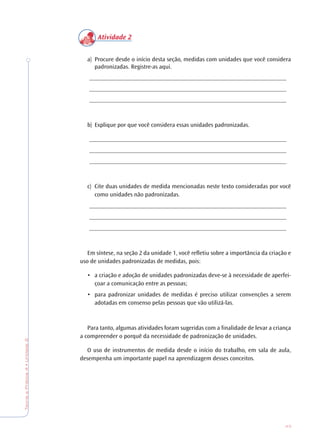 43
TeoriaePrática4•Unidade2
Atividade 2
a) Procure desde o início desta seção, medidas com unidades que você considera
padronizadas. Registre-as aqui.
________________________________________________________________
________________________________________________________________
________________________________________________________________
b) Explique por que você considera essas unidades padronizadas.
________________________________________________________________
________________________________________________________________
________________________________________________________________
c) Cite duas unidades de medida mencionadas neste texto consideradas por você
como unidades não padronizadas.
________________________________________________________________
________________________________________________________________
________________________________________________________________
Em síntese, na seção 2 da unidade 1, você refletiu sobre a importância da criação e
uso de unidades padronizadas de medidas, pois:
• a criação e adoção de unidades padronizadas deve-se à necessidade de aperfei-
çoar a comunicação entre as pessoas;
• para padronizar unidades de medidas é preciso utilizar convenções a serem
adotadas em consenso pelas pessoas que vão utilizá-las.
Para tanto, algumas atividades foram sugeridas com a finalidade de levar a criança
a compreender o porquê da necessidade de padronização de unidades.
O uso de instrumentos de medida desde o início do trabalho, em sala de aula,
desempenha um importante papel na aprendizagem desses conceitos.
 
