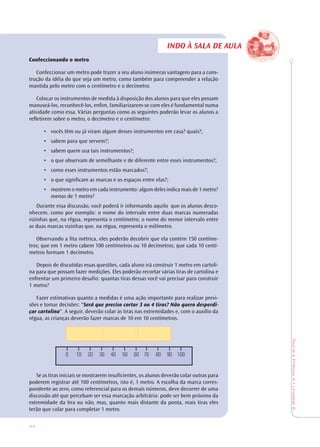 44
TeoriaePrática4•Unidade2
INDO À SALA DE AULA
Confeccionando o metro
Confeccionar um metro pode trazer a seu aluno inúmeras vantagens para a cons-
trução da idéia do que seja um metro, como também para compreender a relação
mantida pelo metro com o centímetro e o decímetro.
Colocar os instrumentos de medida à disposição dos alunos para que eles possam
manuseá-los, reconhecê-los, enfim, familiarizarem-se com eles é fundamental numa
atividade como essa. Várias perguntas como as seguintes poderão levar os alunos a
refletirem sobre o metro, o decímetro e o centímetro:
• vocês têm ou já viram algum desses instrumentos em casa? quais?;
• sabem para que servem?;
• sabem quem usa tais instrumentos?;
• o que observam de semelhante e de diferente entre esses instrumentos?;
• como esses instrumentos estão marcados?;
• o que significam as marcas e os espaços entre elas?;
• mostrem o metro em cada instrumento: algum deles indica mais de 1 metro?
menos de 1 metro?
Durante essa discussão, você poderá ir informando aquilo que os alunos desco-
nhecem, como por exemplo: o nome do intervalo entre duas marcas numeradas
vizinhas que, na régua, representa o centímetro; o nome do menor intervalo entre
as duas marcas vizinhas que, na régua, representa o milímetro.
Observando a fita métrica, eles poderão decobrir que ela contém 150 centíme-
tros; que em 1 metro cabem 100 centímetros ou 10 decímetros; que cada 10 centí-
metros formam 1 decímetro.
Depois de discutidas essas questões, cada aluno irá construir 1 metro em cartoli-
na para que possam fazer medições. Eles poderão recortar várias tiras de cartolina e
enfrentar um primeiro desafio: quantas tiras dessas você vai precisar para construir
1 metro?
Fazer estimativas quanto a medidas é uma ação importante para realizar previ-
sões e tomar decisões: "Será que preciso cortar 3 ou 4 tiras? Não quero desperdi-
çar cartolina". A seguir, deverão colar as tiras nas extremidades e, com o auxílio da
régua, as crianças deverão fazer marcas de 10 em 10 centímetros.
Se as tiras iniciais se mostrarem insuficientes, os alunos deverão colar outras para
poderem registrar até 100 centímetros, isto é, 1 metro. A escolha da marca corres-
pondente ao zero, como referencial para os demais números, deve decorrer de uma
discussão até que percebam ser essa marcação arbitrária: pode ser bem próximo da
extremidade da tira ou não, mas, quanto mais distante da ponta, mais tiras eles
terão que colar para completar 1 metro.
 
