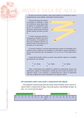 45
TeoriaePrática4•Unidade2
De posse do metro de cartolina, cada criança poderá ser incentivada a medir o
comprimento de vários objetos, estimando-os primeiramente.
É bem provável que eles sintam a
necessidade de subdividir o metro
em centímetros, já que alguns obje-
tos podem ter comprimento menor
do que 10 centímetros ou podem
apresentar comprimento entre duas
divisões vizinhas. Incentive-os a fazê-
lo.
É sempre importante garantir a
integração das medidas com núme-
ros fracionários. Uma sugestão é so-
licitar que verifiquem quantos cen-
tímetros mede 1/4 do metro (ou 1/2
do metro, ou 1/5 do metro).
O “metro de cartolina“ é um bom instrumento para realizar essa atividade, pois a
cartolina pode ser dobrada com facilidade. Em cada dobra é possível identificar o
número de centímetros que correspondem a 1/4, ou 1/2, ou 1/5 do metro direta-
mente.
Ao final deste desafio, informe ao aluno como poderão registrar os resultados
que obtiveram. Por exemplo:
Tanto a nomenclatura das unidades de medida de comprimento, quanto suas
abreviaturas, podem ser introduzidas à medida que forem sendo necessárias, sem
cobranças iniciais. O uso constante e a compreensão que o aluno vai adquirindo
sobre tais unidades vão levá-lo naturalmente aos registros corretos.
Um comentário sobre como medir o comprimento dos objetos
Uma pergunta costumeira por parte dos alunos numa atividade como a anterior é:
“quero medir o comprimento do lápis, mas onde ponho a extremidade do lápis: no
zero, no 1 ou no início da régua?”
INDO À SALINDO À SALA DE AA DE AULULAA
0 1 2 3 4 5 6 7 8 0 1 2 3 4 5 6 7 8
1
m= 25cm
4
1
m= 20cm
5
1
m= 50cm
2
 