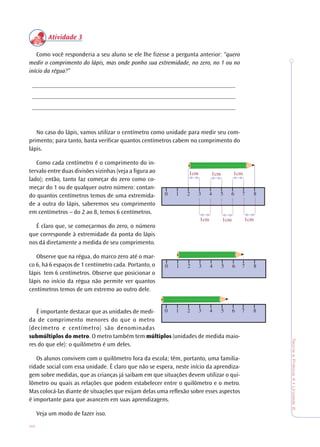 46
TeoriaePrática4•Unidade2
Atividade 3
Como você responderia a seu aluno se ele lhe fizesse a pergunta anterior: “quero
medir o comprimento do lápis, mas onde ponho sua extremidade, no zero, no 1 ou no
início da régua?”
__________________________________________________________________
__________________________________________________________________
__________________________________________________________________
No caso do lápis, vamos utilizar o centímetro como unidade para medir seu com-
primento; para tanto, basta verificar quantos centímetros cabem no comprimento do
lápis.
Como cada centímetro é o comprimento do in-
tervalo entre duas divisões vizinhas (veja a figura ao
lado); então, tanto faz começar do zero como co-
meçar do 1 ou de qualquer outro número: contan-
do quantos centímetros temos de uma extremida-
de a outra do lápis, saberemos seu comprimento
em centímetros – do 2 ao 8, temos 6 centímetros.
É claro que, se começarmos do zero, o número
que corresponde à extremidade da ponta do lápis
nos dá diretamente a medida de seu comprimento.
Observe que na régua, do marco zero até o mar-
co 6, há 6 espaços de 1 centímetro cada. Portanto, o
lápis tem 6 centímetros. Observe que posicionar o
lápis no início da régua não permite ver quantos
centímetros temos de um extremo ao outro dele.
É importante destacar que as unidades de medi-
da de comprimento menores do que o metro
(decímetro e centímetro) são denominadas
submúltiplos do metro. O metro também tem múltiplos (unidades de medida maio-
res do que ele): o quilômetro é um deles.
Os alunos convivem com o quilômetro fora da escola; têm, portanto, uma familia-
ridade social com essa unidade. É claro que não se espera, neste início da aprendiza-
gem sobre medidas, que as crianças já saibam em que situações devem utilizar o qui-
lômetro ou quais as relações que podem estabelecer entre o quilômetro e o metro.
Mas colocá-las diante de situações que exijam delas uma reflexão sobre esses aspectos
é importante para que avancem em suas aprendizagens.
Veja um modo de fazer isso.
0 1 2 3 4 5 6 7 8
1cm 1cm 1cm
0 1 2 3 4 5 6 7 8
0 1 2 3 4 5 6 7 8
 