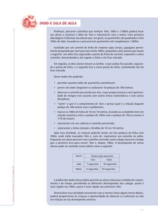 47
TeoriaePrática4•Unidade2
INDO À SALA DE AULA
Professor, percorrer caminhos que tenham 10m, 100m e 1.000m poderá levar
seu aluno a construir a idéia de 1km e relacioná-lo com o metro. Uma primeira
abordagem é informar aos alunos que, em geral, os quarteirões são quadrados e têm
100m de lado; levando-os a percorrerem quarteirões até completarem 1.000m.
Auxiliado por um carretel de linha de empinar pipa (arraia, papagaio) previa-
mente preparado por você para que tenha 100m, proponha a dois alunos que façam
o seguinte: um deles fica segurando a ponta da linha do carretel, enquanto o outro
caminha, desenrolando-o até esgotar a linha e ela ficar esticada.
Em seguida, os dois alunos trocam as tarefas: o que andou fica parado, seguran-
do a ponta da linha, e o segundo leva a outra ponta da linha, caminhando até ela
ficar esticada.
Desse modo eles poderão:
• perceber quantos lados de quarteirão caminharam;
• prever até onde chegariam se andassem 10 pedaços de 100 metros;
• observar o caminho percorrido por eles, o que proporcionará a você oportuni-
dade de integrar esse assunto com outros temas matemáticos e com outras
disciplinas;
• "sentir" o que é o comprimento de 1km e pensar qual é a relação daquele
pedaço de 100 metros com o quilômetro;
• marcar os 100m de linha de 10 em 10 metros, levando-os a estabelecerem em
relação numérica entre o pedaço de 100m com o pedaço de 10m (o menor é
1/10 do maior);
• representar em seu caderno o caminho percorrido;
• representar a linha esticada e dividida de 10 em 10 metros.
Após essa atividade, as crianças poderão tomar um dos pedaços da linha com
100m, onde estão marcados 10m e, com ele, representar um caminho no pátio.
Enquanto um aluno percorre esse caminho correndo, outro colega marcará o tempo
que o primeiro leva para vencer 10m e, depois, 100m. O desempenho de vários
alunos pode ser anotado numa tabela como a seguinte:
A análise dos dados dessa tabela permite ao aluno relacionar medidas de compri-
mento e de tempo, percebendo os diferentes desempenhos dos colegas: quem é
mais rápido nos 100m, quem é mais rápido nos primeiros 10m.
Desenvolver essa atividade novamente com a mesma classe alguns meses depois,
poderá proporcionar às crianças a oportunidade de observar se evoluíram ou não
em relação ao seu desempenho anterior.
 