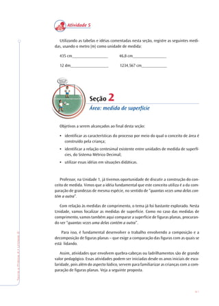 51
TeoriaePrática4•Unidade2
Atividade 5
Utilizando as tabelas e idéias comentadas nesta seção, registre as seguintes medi-
das, usando o metro (m) como unidade de medida:
435 cm_________________ 46,8 cm________________
12 dm__________________ 1234,567 cm____________
Seção 22
Área: medida de superfície
Objetivos a serem alcançados ao final desta seção:
• identificar as características do processo por meio do qual o conceito de área é
construído pela criança;
• identificar a relação centesimal existente entre unidades de medida de superfí-
cies, do Sistema Métrico Decimal;
• utilizar essas idéias em situações didáticas.
Professor, na Unidade 1, já tivemos oportunidade de discutir a construção do con-
ceito de medida. Vimos que a idéia fundamental que este conceito utiliza é a da com-
paração de grandezas de mesma espécie, no sentido de “quantas vezes uma delas con-
tém a outra”.
Com relação às medidas de comprimento, o tema já foi bastante explorado. Nesta
Unidade, vamos focalizar as medidas de superfície. Como no caso das medidas de
comprimento, vamos também aqui comparar a superfície de figuras planas, procuran-
do ver “quantas vezes uma delas contém a outra”.
Para isso, é fundamental desenvolver o trabalho envolvendo a composição e a
decomposição de figuras planas – que exige a comparação das figuras com as quais se
está lidando.
Assim, atividades que envolvem quebra-cabeças ou ladrilhamentos são de grande
valor pedagógico. Essas atividades podem ser iniciadas desde os anos iniciais de esco-
laridade, pois além do aspecto lúdico, servem para familiarizar as crianças com a com-
paração de figuras planas. Veja a seguinte proposta.
 
