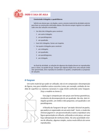53
TeoriaePrática4•Unidade2
INDO À SALA DE AULA
Construindo triângulos e quadriláteros
Solicite aos alunos que, em duplas, usem o mesmo material da atividade anterior
para fazer as construções solicitadas abaixo. Eles devem sempre registrar no caderno
cada uma das soluções encontradas.
• Use dois dos triângulos para construir:
1. um outro triângulo;
2. um paralelogramo;
3. um quadrado.
• Com três triângulos, forme um trapézio.
• Use quatro triângulos para construir:
1. um retângulo;
2. um quadrado;
3. um paralelogramo;
4. um triângulo.
Ao final da atividade, as soluções de algumas das duplas devem ser reproduzidas
para a classe, no quadro de giz. Sempre que alguma dupla tiver uma solução ainda
não apresentada, deve reproduzi-la também no quadro, completando as propostas
de soluções.
O Tangram
Um outro material que pode ser utilizado, não só em composição e decomposição
de figuras, mas para trabalhar outros conceitos (como, por exemplo, unidades de me-
dida de superfície ou números racionais) é o jogo chinês conhecido como Tangram.
(Veja o modelo no Anexo 2).
Esse jogo é composto por sete peças com formas geométricas,
resultantes da decomposição de um quadrado. São elas: dois tri-
ângulos grandes, um médio e dois pequenos; um quadrado e um
paralelogramo.
A filosofia do Tangram é de que “um todo é divisível em partes,
que podem ser organizadas em um outro todo”. Assim, o modo dos
chineses jogarem é: um parceiro desafia o outro a reproduzir uma
figura apresentada em silhueta, utilizando as sete peças, sem que
haja sobreposição de nenhuma delas. Há uma quantidade enor-
me de silhuetas, algumas simples, outras muito difíceis de serem
reproduzidas.
 