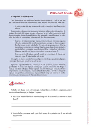 54
TeoriaePrática4•Unidade2
INDO À SALA DE AULA
O Tangram e as figuras planas
Cada aluno recebe um modelo do Tangram, conforme Anexo 2. Solicite que pin-
tem cada uma de suas sete partes de uma cor e, a seguir, que recortem todas elas.
• A primeira questão que os alunos deverão responder é: que figuras você
obteve?
Os alunos deverão examinar as características de cada um dos triângulos e de
cada um dos quadriláteros que formam o Tangram. Se você achar conveniente, pode
dar os nomes das figuras. Os quadriláteros são: quadrado e paralelogramo; os triân-
gulos são todos do mesmo tipo: isósceles, pois têm dois lados iguais.
• Quanto à atividade de compor figuras, inicialmente, são oferecidas algumas
silhuetas nas quais estão pontilhadas a solução para que os alunos as sigam,
familiarizando-se com o trabalho. A seguir, são propostas novas silhuetas
que eles devem compor, sem ajuda. A partir dessa etapa, é mais produtivo
que trabalhem em duplas, podendo trocar idéias e estabelecer estratégias.
(Algumas sugestões de figuras se encontram no próprio Anexo 2).
• Uma vez conhecido o jogo original, propõe-se a construção de figuras pla-
nas, com o uso de algumas das sete peças.
Em duplas, os alunos deverão formar polígonos usando: 2 peças; depois 3 peças,
e assim por diante, até completar as sete peças.
A proposta seguinte refere-se à construção de um quadrado, usando diferentes
quantidades de peças: com 2 peças; com 3 peças e, assim por diante, até chegar 7
peças (a exceção é feita para utilizar 6 peças, pois não há solução possível; informe
simplesmente aos alunos sobre a impossibilidade de realizar a atividade utilizando
6 peças, pois justificar para eles essa impossibilidade exige um número de conhe-
cimentos que crianças desse nível ainda não dominam).
Atividade 7
Trabalhe em dupla com outro colega, realizando as atividades propostas para os
alunos utilizando as peças do jogo Tangram.
a) Você vê aí possibilidades de trabalho integrado de Matemática com outras áreas?
Quais?
________________________________________________________________
________________________________________________________________
b) Um trabalho como esse pode contribuir para o desenvolvimento de que atitudes
dos alunos?
________________________________________________________________
________________________________________________________________
 