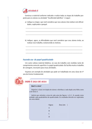 57
TeoriaePrática4•Unidade2
INDO À SALA DE AULA
Atividade 8
Construa o material conforme indicado e realize todas as etapas do trabalho pro-
posto para os alunos na atividade “Escolhendo ladrilhos”. A seguir:
a) indique as etapas que você considera que seus alunos irão realizar sem dificul-
dades, explicando o porquê.
________________________________________________________________
________________________________________________________________
________________________________________________________________
b) indique, agora, as dificuldades que você considera que seus alunos terão, ao
realizar esse trabalho, esclarecendo os motivos.
________________________________________________________________
________________________________________________________________
________________________________________________________________
Fazendo uso do papel quadriculado
Um outro valioso material didático, no caso do trabalho com medidas tanto de
comprimento como de superfície é o papel quadriculado. Ele facilita muito o trabalho
de contagem, necessário para essas atividades.
Vejamos um exemplo de atividade que pode ser trabalhada em uma classe de 4º
ano do Ensino Fundamental.
Qual é a área?
Organize a classe em duplas de alunos e distribua a cada dupla uma folha como
a do Anexo 4.
Solicite que calculem a área de cada uma das figuras A, B, C, D, usando como
unidade cada quadradinho do quadriculado. Os resultados deverão ser registrados
em uma tabela:
Figura Área (em )
A
B
C
D
 