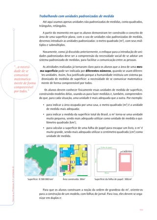 59
TeoriaePrática4•Unidade2
Trabalhando com unidades padronizadas de medida
Até aqui usamos apenas unidades não padronizadas de medidas, como quadrados,
triângulos, retângulos.
A partir do momento em que os alunos demonstram ter construído o conceito de
área de uma superfície plana, com o uso de unidades não padronizadas de medida,
devemos introduzir as unidades padronizadas: o metro quadrado (m2
), com seus múl-
tiplos e submúltiplos.
Novamente, como já discutido anteriormente, o enfoque para a introdução de uni-
dades padronizadas deve ser a compreensão da necessidade social de se adotar um
sistema padronizado de medidas, para facilitar a comunicação entre as pessoas.
As atividades realizadas já tornaram claro para os alunos que a área de uma mes-
ma superfície pode ser indicada por diferentes números, quando se usam diferen-
tes unidades. Assim, fica justificado porque a humanidade instituiu um sistema pa-
dronizado de medidas de superfície: a necessidade de se comunicar matematica-
mente de forma compreensível por todos.
Os alunos devem conhecer fisicamente essas unidades de medida de superfície,
construindo modelos delas, usando-as para fazer medidas e, também, compreenden-
do que, para cada situação, uma unidade é mais adequada que a outra. Por exemplo:
• para indicar a área ocupada por uma casa, o metro quadrado (m2
) é a unidade
de medida mais adequada;
• para indicar a medida da superfície total do Brasil, o m2
torna-se uma unidade
muito pequena, sendo mais adequado utilizar como unidade de medida o qui-
lômetro quadrado (km2
);
• para calcular a superfície de uma folha de papel para encapar um livro, o m2
é
muito grande, sendo mais adequado utilizar o centímetro quadrado (cm2
) como
unidade de medida.
Para que os alunos construam a noção da ordem de grandeza do m2
, oriente-os
para a construção de um modelo, com folhas de jornal. Para isso, eles devem se orga-
nizar em duplas e:
Superfície: 8.500.000 km2
Área construída: 80m2
Superfície da folha de papel: 300cm2
“...a necessi-
dade de se
comunicar
matematica-
mente de forma
compreensível
por todos.”
 