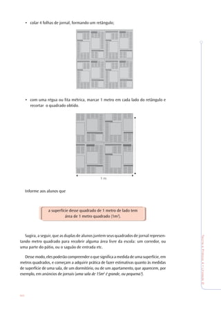 60
TeoriaePrática4•Unidade2
• colar 4 folhas de jornal, formando um retângulo;
• com uma régua ou fita métrica, marcar 1 metro em cada lado do retângulo e
recortar o quadrado obtido.
Informe aos alunos que
a superfície desse quadrado de 1 metro de lado tem
área de 1 metro quadrado (1m2
).
Sugira, a seguir, que as duplas de alunos juntem seus quadrados de jornal represen-
tando metro quadrado para recobrir alguma área livre da escola: um corredor, ou
uma parte do pátio, ou o saguão de entrada etc.
Dessemodo,elespoderãocompreenderoquesignificaamedidadeumasuperfície,em
metros quadrados, e começam a adquirir prática de fazer estimativas quanto às medidas
de superfície de uma sala, de um dormitório, ou de um apartamento, que aparecem, por
exemplo, em anúncios de jornais (uma sala de 15m2
é grande, ou pequena?).
1 m
 