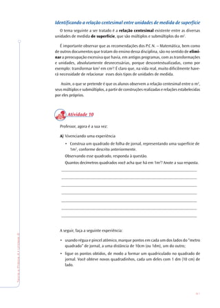 61
TeoriaePrática4•Unidade2
Identificando a relação centesimal entre unidades de medida de superfície
O tema seguinte a ser tratado é a relação centesimal existente entre as diversas
unidades de medida de superfície, que são múltiplos e submúltiplos do m2
.
É importante observar que as recomendações dos P.C.N. – Matemática, bem como
de outros documentos que tratam do ensino dessa disciplina, são no sentido de elimi-
nar a preocupação excessiva que havia, em antigos programas, com as transformações
e unidades, absolutamente desnecessárias, porque descontextualizadas, como por
exemplo: transformar km2
em cm2
! É claro que, na vida real, muito dificilmente have-
rá necessidade de relacionar esses dois tipos de unidades de medida.
Assim, o que se pretende é que os alunos observem a relação centesimal entre o m2
,
seus múltiplos e submúltiplos, a partir de construções realizadas e relações estabelecidas
por eles próprios.
Atividade 10
Professor, agora é a sua vez:
A) Vivenciando uma experiência
• Construa um quadrado de folha de jornal, representando uma superfície de
1m2
, conforme descrito anteriormente.
Observando esse quadrado, responda à questão.
Quantos decímetros quadrados você acha que há em 1m2
? Anote a sua resposta.
________________________________________________________________
________________________________________________________________
________________________________________________________________
________________________________________________________________
________________________________________________________________
________________________________________________________________
________________________________________________________________
A seguir, faça a seguinte experiência:
• usando régua e pincel atômico, marque pontos em cada um dos lados do “metro
quadrado” de jornal, a uma distância de 10cm (ou 1dm), um do outro;
• ligue os pontos obtidos, de modo a formar um quadriculado no quadrado de
jornal. Você obteve novos quadradinhos, cada um deles com 1 dm (10 cm) de
lado.
 