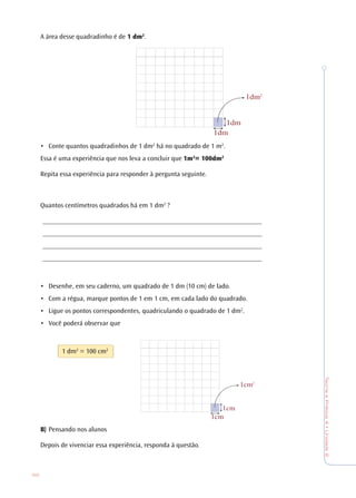 62
TeoriaePrática4•Unidade2
A área desse quadradinho é de 1 dm2
.
• Conte quantos quadradinhos de 1 dm2
há no quadrado de 1 m2
.
Essa é uma experiência que nos leva a concluir que 1m2
= 100dm2
Repita essa experiência para responder à pergunta seguinte.
Quantos centímetros quadrados há em 1 dm2
?
________________________________________________________________
________________________________________________________________
________________________________________________________________
________________________________________________________________
• Desenhe, em seu caderno, um quadrado de 1 dm (10 cm) de lado.
• Com a régua, marque pontos de 1 em 1 cm, em cada lado do quadrado.
• Ligue os pontos correspondentes, quadriculando o quadrado de 1 dm2
.
• Você poderá observar que
1 dm2
= 100 cm2
B) Pensando nos alunos
Depois de vivenciar essa experiência, responda à questão.
1dm
1dm2
1dm
1cm2
1cm
1cm
 