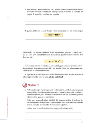 63
TeoriaePrática4•Unidade2
1. Você considera ser possível seguir esse caminho para que os alunos do 4º ano de
ensino fundamental identifiquem a relação centesimal entre as unidades de
medida de superfície? Justifique sua resposta.
________________________________________________________________
________________________________________________________________
________________________________________________________________
2. Que atividade você poderia oferecer a esses alunos para que eles concluam que
1 dam2
= 100m2
________________________________________________________________
________________________________________________________________
________________________________________________________________
OBSERVAÇÃO: Em algumas regiões do Brasil, nos ramos da agricultura e da pecuária,
usa-se o “are” como unidade de medida de superfícies. Este termo é um sinônimo de 1
dam2
, ou seja:
1 are = 100 m2
Você deve se informar a respeito, na comunidade, para utilizar o termo mais fami-
liar aos alunos. Mesmo que nenhum deles seja familiar, é bom que saibam da existên-
cia desse tipo de unidade de medida.
As experiências realizadas levam os alunos a concluírem que o m2
, seus múltiplos e
submúltiplos mantêm entre si, uma relação centesimal.
Atividade 11
a) Professor, é sempre muito importante você realizar as atividades aqui propostas
para os alunos, fazendo todas as construções e estabelecendo todas as relações,
pois só desse modo, você poderá avaliar as dificuldades (ou facilidades) que eles
irão encontrar, quando as executarem.
Então, após ter completado a Atividade 10, faça uma análise dessa forma de
encaminhamento, comparando-a com seu modo usual de trabalhar as relações
entre as unidades padronizadas de medidas de superfície.
Indique aqui, as semelhanças e diferenças encontradas por você.
________________________________________________________________
________________________________________________________________
________________________________________________________________
 