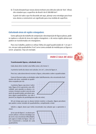 64
TeoriaePrática4•Unidade2
INDO À SALA DE AULA
b) É muito desejável que nossos alunos tenham uma idéia do valor de 1km2
. Afinal,
eles estudam que a superfície do Brasil é de 8.500.000 km2
!
A partir de tudo o que foi discutido até aqui, planeje uma estratégia para levar
seus alunos a construírem um significado para essa medida de superfície.
________________________________________________________________
________________________________________________________________
Calculando áreas de regiões retangulares
Como aplicação do trabalho de composição e decomposição de figuras planas, pode-
se explorar o cálculo de áreas de regiões retangulares e de outras regiões planas que
podem ser transformadas em retangulares.
Para esse trabalho, podem-se utilizar folhas de papel quadriculado de 1 cm por 1
cm, em que cada quadradinho (1cm2
) serve como unidade de medida para as figuras a
serem propostas. Veja um exemplo.
Transformando figuras, calculando áreas
Cada aluno deve receber uma folha como a do Anexo 5.
A primeira tarefa da classe será calcular, em cm2
, a área da figura A.
Para isso, cada aluno deverá recortar a figura, colocando-a sobre o quadriculado.
Como já fizeram todas as atividades sobre ladrilhamento, eles encontrarão facil-
mente essa área, contando os quadri-
nhos ocupados por ela.
A próxima figura cuja área é solici-
tada (figura B) já apresenta uma difi-
culdade, pois quando os alunos a re-
cortam e tentam recobrir com ela uma
parte do quadriculado, percebem que,
para alguns quadradinhos, isso não é
possível (os ângulos do paralelogramo não são retos).
Dê um tempo para que os alunos tentem resolver a situação. Alguns percebem
que podem contar metades de quadradinhos, completando o total.
Solicite a algum aluno que tenha encontrado essa solução que a apresente à
classe.
Já no caso da figura C, os alunos pro-
curam utilizar a mesma estratégia usa-
da em B, mas encontram dificuldades,
pois agora os lados da figura não cor-
tam exatamente a metade de cada
quadradinho.
 