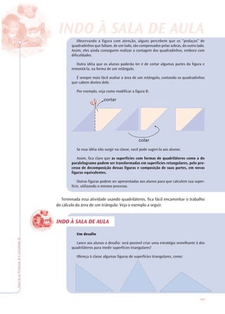 65
TeoriaePrática4•Unidade2
INDO À SALA DE AULA
Observando a figura com atenção, alguns percebem que os “pedaços” de
quadradinhos que faltam, de um lado, são compensados pelas sobras, do outro lado.
Assim, eles ainda conseguem realizar a contagem dos quadradinhos, embora com
dificuldades.
Outra idéia que os alunos poderão ter é de cortar algumas partes da figura e
remontá-la, na forma de um retângulo.
É sempre mais fácil avaliar a área de um retângulo, contando os quadradinhos
que cabem dentro dele.
Por exemplo, veja como modificar a figura B:
Se essa idéia não surgir na classe, você pode sugeri-la aos alunos.
Assim, fica claro que as superfícies com formas de quadriláteros como a do
paralelogramo podem ser transformadas em superfícies retangulares, pelo pro-
cesso de decomposição dessas figuras e composição de suas partes, em novas
figuras equivalentes.
Outras figuras podem ser apresentadas aos alunos para que calculem sua super-
fície, utilizando o mesmo processo.
Terminada essa atividade usando quadriláteros, fica fácil encaminhar o trabalho
do cálculo da área de um triângulo. Veja o exemplo a seguir.
Um desafio
Lance aos alunos o desafio: será possível criar uma estratégia semelhante à dos
quadriláteros para medir superfícies triangulares?
Ofereça à classe algumas figuras de superfícies triangulares, como:
cortar
colar
INDO À SALINDO À SALA DE AA DE AULULAA
 