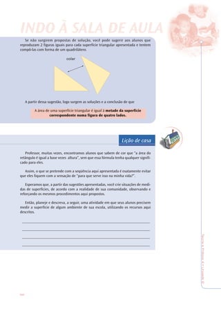 66
TeoriaePrática4•Unidade2
Lição de casa
Se não surgirem propostas de solução, você pode sugerir aos alunos que
reproduzam 2 figuras iguais para cada superfície triangular apresentada e tentem
compô-las com forma de um quadrilátero.
A partir dessa sugestão, logo surgem as soluções e a conclusão de que
A área de uma superfície triangular é igual à metade da superfície
correspondente numa figura de quatro lados.
Professor, muitas vezes, encontramos alunos que sabem de cor que “a área do
retângulo é igual a base vezes altura”, sem que essa fórmula tenha qualquer signifi-
cado para eles.
Assim, o que se pretende com a seqüência aqui apresentada é exatamente evitar
que eles fiquem com a sensação de “para que serve isso na minha vida?”.
Esperamos que, a partir das sugestões apresentadas, você crie situações de medi-
das de superfícies, de acordo com a realidade de sua comunidade, observando e
reforçando os mesmos procedimentos aqui propostos.
Então, planeje e descreva, a seguir, uma atividade em que seus alunos precisem
medir a superfície de algum ambiente de sua escola, utilizando os recursos aqui
descritos.
____________________________________________________________
____________________________________________________________
____________________________________________________________
____________________________________________________________
INDO À SALINDO À SALA DE AA DE AULULAA
 