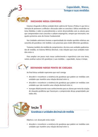 67
TeoriaePrática4•Unidade3
INICIANDO NOSSA CONVERSA
Estamos chegando à última unidade deste caderno de Teoria e Prática 4, que tem a
intenção de promover a reflexão e discussão sobre os conceitos e idéias envolvidos no
tema Medidas e sobre os procedimentos a serem desenvolvidos com os alunos para
que compreendam esses conceitos e saibam empregá-los, sempre que necessário, nos
quatro primeiros anos do Ensino Fundamental.
Nas Unidades anteriores tivemos a oportunidade de estudar questões relativas aos
conceitos de grandeza e de medida e aos processos para medir diferentes grandezas.
Tratamos também da medida do comprimento e da área com unidades padroniza-
das de medida, no Sistema Métrico Decimal, e das relações que essas unidades man-
têm entre si.
Para ampliar um pouco mais nosso conhecimento e experiência com esse tema,
vamos analisar outras três grandezas e suas medidas – capacidade, massa e tempo.
DEFININDO NOSSO PONTO DE CHEGADA
Ao final dessa unidade esperamos que você consiga
••••• descobrir e reconhecer a existência de grandezas que podem ser medidas com
unidades que mantêm uma relação decimal entre si;
••••• descobrir e reconhecer a existência de grandezas que podem ser medidas com
unidades que não mantêm uma relação decimal entre si;
••••• transpor didaticamente esses conhecimentos para os alunos por meio da criação
de situações-problema que favoreçam a compreensão dessas propriedades por
todos eles.
Seção 111111
Grandezas e unidades decimais de medidaGrandezas e unidades decimais de medidaGrandezas e unidades decimais de medidaGrandezas e unidades decimais de medidaGrandezas e unidades decimais de medida
Objetivo a ser alcançado nesta seção:
••••• descobrir e reconhecer a existência de grandezas que podem ser medidas com
unidades que mantêm uma relação decimal entre si.
Capacidade, Massa,
Tempo e suas medidas33
 