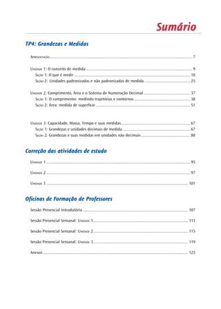 SumárioSumárioSumárioSumárioSumárioSumárioSumárioSumárioSumárioSumário
TP4: Grandezas e MedidasTP4: Grandezas e MedidasTP4: Grandezas e MedidasTP4: Grandezas e MedidasTP4: Grandezas e Medidas
APRESENTAÇÃO ...................................................................................................................................... 7
UNIDADE 1: O conceito de medida .................................................................................................... 9
SEÇÃO 1: O que é medir ............................................................................................................. 10
SEÇÃO 2: Unidades padronizadas e não padronizadas de medida ........................................... 25
UNIDADE 2: Comprimento, Área e o Sistema de Numeração Decimal ............................................ 37
SEÇÃO 1: O comprimento: medindo trajetórias e contornos..................................................... 38
SEÇÃO 2: Área: medida de superfície ......................................................................................... 51
UNIDADE 3: Capacidade, Massa, Tempo e suas medidas................................................................. 67
SEÇÃO 1: Grandezas e unidades decimais de medida................................................................ 67
SEÇÃO 2: Grandezas e suas medidas em unidades não decimais .............................................. 80
CorCorCorCorCorrrrrreção das aeção das aeção das aeção das aeção das atititititividades de estudovidades de estudovidades de estudovidades de estudovidades de estudo
UNIDADE 1 ....................................................................................................................................... 95
UNIDADE 2 ....................................................................................................................................... 97
UNIDADE 3 ..................................................................................................................................... 101
OfOfOfOfOficinas de Ficinas de Ficinas de Ficinas de Ficinas de Fororororormação de Professormação de Professormação de Professormação de Professormação de Professoreseseseses
Sessão Presencial Introdutória ................................................................................................... 107
Sessão Presencial Semanal: UNIDADE 1......................................................................................... 111
Sessão Presencial Semanal: UNIDADE 2......................................................................................... 115
Sessão Presencial Semanal: UNIDADE 3......................................................................................... 119
Anexos ........................................................................................................................................ 123
 