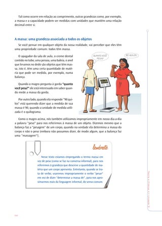 68
TeoriaePrática4•Unidade3
Tal como ocorre em relação ao comprimento, outras grandezas como, por exemplo,
a massa e a capacidade podem ser medidas com unidades que mantêm uma relação
decimal entre si.
A massa: uma grandeza associada a todos os objetos
Se você pensar em qualquer objeto da nossa realidade, vai perceber que eles têm
uma propriedade comum: todos têm massa.
O apagador da sala de aula, o creme dental
contido no tubo, uma pessoa, uma baleia, o anel
que levamos no dedo são objetos que têm mas-
sa, isto é, têm uma certa quantidade de maté-
ria que pode ser medida, por exemplo, numa
balança.
Quando o magro pergunta à gorda "quanto"quanto"quanto"quanto"quanto
vvvvvocê pesa?"ocê pesa?"ocê pesa?"ocê pesa?"ocê pesa?" ele está interessado em saber quan-
do mede a massa da gorda.
Por outro lado, quando ela responde "90 qui-
los" está querendo dizer que a medida de sua
massa é 90, quando a unidade de medida utili-
zada é o quilograma.
Como o magro acima, nós também utilizamos impropriamente em nosso dia-a-dia
a palavra "peso" para nos referirmos à massa de um objeto. Dizemos mesmo que a
balança faz a "pesagem" de um corpo, quando na verdade ela determina a massa do
corpo e não o peso (embora não possamos dizer, de modo algum, que a balança faz
uma "massagem"!).
Nesse texto estamos empregando o termo massa em
vez de peso (como se faz na conversa informal), para nos
referirmos à grandeza que descreve a quantidade de ma-
téria que um corpo apresenta. Entretanto, quando se tra-
ta de verbo, usaremos impropriamente o verbo "pesar"
em vez de dizer "determinar a massa de", para nos apro-
ximarmos mais da linguagem informal, do senso comum.
QUANTO VOCÊ
PESA?
90 QUILOS.
 