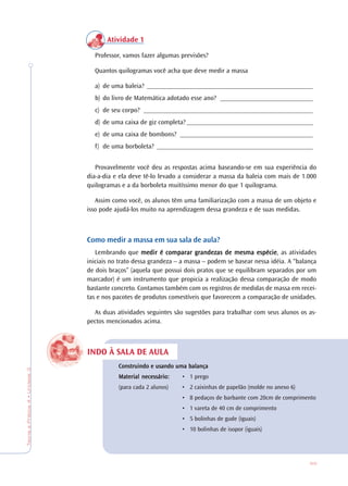 69
TeoriaePrática4•Unidade3
INDO À SALA DE AULA
Atividade 1
Professor, vamos fazer algumas previsões?
Quantos quilogramas você acha que deve medir a massa
a) de uma baleia? __________________________________________________
b) do livro de Matemática adotado esse ano? ____________________________
c) de seu corpo? ___________________________________________________
d) de uma caixa de giz completa? ______________________________________
e) de uma caixa de bombons? ________________________________________
f) de uma borboleta? _______________________________________________
Provavelmente você deu as respostas acima baseando-se em sua experiência do
dia-a-dia e ela deve tê-lo levado a considerar a massa da baleia com mais de 1.000
quilogramas e a da borboleta muitíssimo menor do que 1 quilograma.
Assim como você, os alunos têm uma familiarização com a massa de um objeto e
isso pode ajudá-los muito na aprendizagem dessa grandeza e de suas medidas.
Como medir a massa em sua sala de aula?
Lembrando que medir é comparar gmedir é comparar gmedir é comparar gmedir é comparar gmedir é comparar grandezas de mesma espécierandezas de mesma espécierandezas de mesma espécierandezas de mesma espécierandezas de mesma espécie, as atividades
iniciais no trato dessa grandeza – a massa – podem se basear nessa idéia. A “balança
de dois braços” (aquela que possui dois pratos que se equilibram separados por um
marcador) é um instrumento que propicia a realização dessa comparação de modo
bastante concreto. Contamos também com os registros de medidas de massa em recei-
tas e nos pacotes de produtos comestíveis que favorecem a comparação de unidades.
As duas atividades seguintes são sugestões para trabalhar com seus alunos os as-
pectos mencionados acima.
ConstrConstrConstrConstrConstruindo e usando uma balançauindo e usando uma balançauindo e usando uma balançauindo e usando uma balançauindo e usando uma balança
MaMaMaMaMaterial necessário:terial necessário:terial necessário:terial necessário:terial necessário: • 1 prego
(para cada 2 alunos) • 2 caixinhas de papelão (molde no anexo 6)
• 8 pedaços de barbante com 20cm de comprimento
• 1 vareta de 40 cm de comprimento
• 5 bolinhas de gude (iguais)
• 10 bolinhas de isopor (iguais)
 