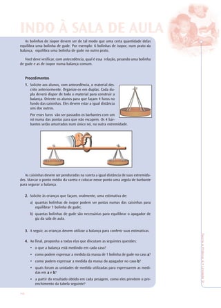 70
TeoriaePrática4•Unidade3
INDO À SALINDO À SALA DE AA DE AULULAA
As bolinhas de isopor devem ser de tal modo que uma certa quantidade delas
equilibra uma bolinha de gude. Por exemplo: 6 bolinhas de isopor, num prato da
balança, equilibra uma bolinha de gude no outro prato.
Você deve verificar, com antecedência, qual é essa relação, pesando uma bolinha
de gude e as de isopor numa balança comum.
PrPrPrPrProcedimentosocedimentosocedimentosocedimentosocedimentos
1.1.1.1.1. Solicite aos alunos, com antecedência, o material des-
crito anteriormente. Organize-os em duplas. Cada du-
pla deverá dispor de todo o material para construir a
balança. Oriente os alunos para que façam 4 furos no
fundo das caixinhas. Eles devem estar a igual distância
uns dos outros.
Por esses furos vão ser passados os barbantes com um
nó numa das pontas para que não escapem. Os 4 bar-
bantes serão amarrados num único nó, na outra extremidade.
As caixinhas devem ser penduradas na vareta a igual distância de suas extremida-
des. Marcar o ponto médio da vareta e colocar nesse ponto uma argola de barbante
para segurar a balança.
2.2.2.2.2. Solicite às crianças que façam, oralmente, uma estimativa de:
a) quantas bolinhas de isopor podem ser postas numas das caixinhas para
equilibrar 1 bolinha de gude;
b) quantas bolinhas de gude são necessárias para equilibrar o apagador de
giz da sala de aula.
3.3.3.3.3. A seguir, as crianças devem utilizar a balança para conferir suas estimativas.
4.4.4.4.4. Ao final, proponha a todas elas que discutam as seguintes questões:
• o que a balança está medindo em cada caso?
• como podem expressar a medida da massa de 1 bolinha de gude no caso aaaaa?
• como podem expressar a medida da massa do apagador no caso bbbbb?
• quais foram as unidades de medida utilizadas para expressarem as medi-
das em aaaaa e bbbbb?
• a partir do resultado obtido em cada pesagem, como eles prevêem o pre-
enchimento da tabela seguinte?
 