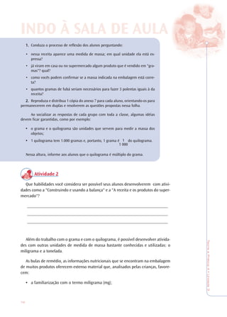 72
TeoriaePrática4•Unidade3
1.1.1.1.1. Conduza o processo de reflexão dos alunos perguntando:
• nessa receita aparece uma medida de massa; em qual unidade ela está ex-
pressa?
• já viram em casa ou no supermercado algum produto que é vendido em "gra-
mas"? qual?
• como vocês podem confirmar se a massa indicada na embalagem está corre-
ta?
• quantos gramas de fubá seriam necessários para fazer 3 polentas iguais à da
receita?
2.2.2.2.2. Reproduza e distribua 1 cópia do anexo 7 para cada aluno, orientando-os para
permanecerem em duplas e resolverem as questões propostas nessa folha.
Ao socializar as respostas de cada grupo com toda a classe, algumas idéias
devem ficar garantidas, como por exemplo:
• o grama e o quilograma são unidades que servem para medir a massa dos
objetos;
• 1 quilograma tem 1.000 gramas e, portanto, 1 grama é do quilograma.
Nessa altura, informe aos alunos que o quilograma é múltiplo do grama.
Atividade 2
Que habilidades você considera ser possível seus alunos desenvolverem com ativi-
dades como a "Construindo e usando a balança" e a "A receita e os produtos do super-
mercado"?
_________________________________________________________________
_________________________________________________________________
_________________________________________________________________
Além do trabalho com o grama e com o quilograma, é possível desenvolver ativida-
des com outras unidades de medida de massa bastante conhecidas e utilizadas: o
miligrama e a tonelada.
As bulas de remédio, as informações nutricionais que se encontram na embalagem
de muitos produtos oferecem extenso material que, analisados pelas crianças, favore-
cem:
• a familiarização com o termo miligrama (mg);
INDO À SALINDO À SALA DE AA DE AULULAA
1
1 000
 