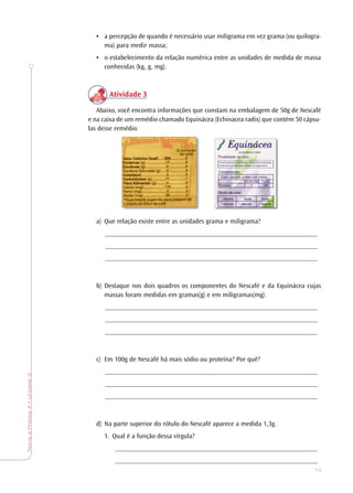 73
TeoriaePrática4•Unidade3
• a percepção de quando é necessário usar miligrama em vez grama (ou quilogra-
ma) para medir massa;
• o estabelecimento da relação numérica entre as unidades de medida de massa
conhecidas (kg, g, mg).
Atividade 3
Abaixo, você encontra informações que constam na embalagem de 50g de Nescafé
e na caixa de um remédio chamado Equinácea (Echinacea radix) que contém 50 cápsu-
las desse remédio.
a) Que relação existe entre as unidades grama e miligrama?
_______________________________________________________________
_______________________________________________________________
_______________________________________________________________
b) Destaque nos dois quadros os componentes do Nescafé e da Equinácea cujas
massas foram medidas em gramas(g) e em miligramas(mg).
_______________________________________________________________
_______________________________________________________________
_______________________________________________________________
c) Em 100g de Nescafé há mais sódio ou proteína? Por quê?
_______________________________________________________________
_______________________________________________________________
_______________________________________________________________
d) Na parte superior do rótulo do Nescafé aparece a medida 1,3g.
1. Qual é a função dessa vírgula?
____________________________________________________________
____________________________________________________________
 