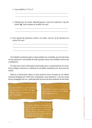 74
TeoriaePrática4•Unidade3
2. O que significa o 1? E o 3?
____________________________________________________________
____________________________________________________________
3. Sabendo que 1g contém 10dg (decigrama), como você registraria 1,3g utili-
zando “dgdgdgdgdg” como unidade de medida? Por quê?
____________________________________________________________
____________________________________________________________
e) Uma cápsula de Equinácea contém, em média, mais de 1g de Equinácea ou
menos? Por quê?
_______________________________________________________________
_______________________________________________________________
_______________________________________________________________
Um trabalho semelhante pode ser desenvolvido com a tonelada, por meio de textos
em que apareçam a necessidade de medir grandes massas com unidades maiores que
o quilograma.
Os textos que trazem informações direcionadas para o aprimoramento da consci-
ência ecológica, favorecem a realização de atividades integradoras de várias áreas de
estudo.
Observe as informações abaixo. As duas primeiras foram retiradas de um folheto
educativo divulgado por "Word Cicla, respeitando o meio ambiente". A terceira consta
do Guia Pedagógico do Lixo , publicado pela Secretaria do Meio Ambiente de São Paulo.
A cada tonelada de papel reciclado
enconomizam-se 26 000 l de água,
100ml de óleo combustível e cerca
de 17 eucaliptos.
No Brasil, o consumo de papel e pa-
pelão gira em torno de 4,6 milhões
de toneladas por ano.
O papel se degrada lentamente em
aterros, quando não há contato sufi-
ciente com ar e água. Nos Estados
Unidos, foram encontrados em ater-
ros jornais da dácada de 50, ainda em
condições de serem lidos.
 