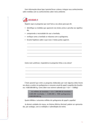 75
TeoriaePrática4•Unidade3
Com informações desse tipo é possível levar o aluno a integrar seus conhecimentos
sobre medidas com os conhecimentos sobre meio ambiente.
Atividade 4
Registre aqui as perguntas que você faria a seu aluno para que ele:
• identifique as medidas que aparecem nos textos acima e perceba seu significa-
do;
• compreenda a necessidade de usar a tonelada;
• verifique como a tonelada se relaciona com o quilograma;
• levante hipóteses sobre o que esses 3 textos juntos sugerem.
_______________________________________________________________
_______________________________________________________________
_______________________________________________________________
_______________________________________________________________
_______________________________________________________________
Como você, professor, responderia às perguntas feitas a seu aluno?
_________________________________________________________________
_________________________________________________________________
_________________________________________________________________
_________________________________________________________________
É bem possível que entre as perguntas elaboradas por você algumas delas levem
seu aluno a avaliar em quilogramas o consumo anual de papel e papelão dos brasilei-
ros: 4.600.000.000 kg. Como obter esse número sabendo que 1 ton = 1.000kg?
4,6 milhões de toneladas = 4,6 x 1.000.000 de toneladas =
4.600.000 toneladas = 4.600.000 x 1000 quilogramas =
4.600.000.000 kg.
Quatro bilhões e seiscentos milhões de quilogramas de papel e papelão!
As demais unidades de massa, no Sistema Métrico Decimal, podem ser apresenta-
das, por analogia, com os múltiplos e submúltiplos do metro.
 