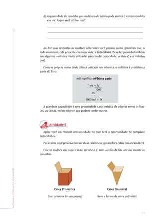 77
TeoriaePrática4•Unidade3
d) A quantidade de remédio que um frasco de colírio pode conter é sempre medida
em m . A que você atribui isso?
_______________________________________________________________
_______________________________________________________________
_______________________________________________________________
Ao dar suas respostas às questões anteriores você pensou numa grandeza que, a
todo momento, está presente em nossa vida: a cacacacacapacidadepacidadepacidadepacidadepacidade. Deve ter pensado também
em algumas unidades muito utilizadas para medir capacidade: o litro ( ) e o mililitro
(m ).
Como o próprio nome desta última unidade nos informa, o mililitro é a milésima
parte do litro:
mili significa milésima parmilésima parmilésima parmilésima parmilésima partetetetete
1m = 1
ou
1000 m = 1
A grandeza capacidade é uma propriedade característica de objetos como os fras-
cos, as caixas, enfim, objetos que podem conter outros.
Atividade 6
Agora você vai realizar uma atividade na qual terá a oportunidade de comparar
capacidades.
Para tanto, você precisa construir duas caixinhas cujos moldes estão nos anexos 8 e 9.
Cole os moldes em papel cartão, recorte-o e, com auxílio de fita adesiva monte as
caixinhas.
Caixa PrismáticaCaixa PrismáticaCaixa PrismáticaCaixa PrismáticaCaixa Prismática Caixa PiramidalCaixa PiramidalCaixa PiramidalCaixa PiramidalCaixa Piramidal
(tem a forma de um prisma) (tem a forma de uma pirâmide)
1000
 