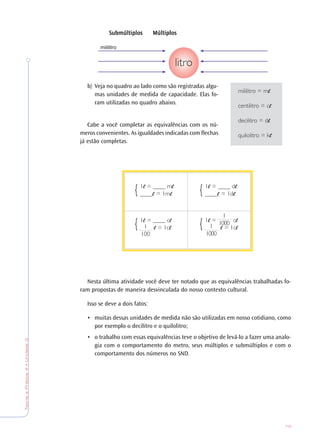 79
TeoriaePrática4•Unidade3
SubmúltiplosSubmúltiplosSubmúltiplosSubmúltiplosSubmúltiplos MúltiplosMúltiplosMúltiplosMúltiplosMúltiplos
b) Veja no quadro ao lado como são registradas algu-
mas unidades de medida de capacidade. Elas fo-
ram utilizadas no quadro abaixo.
Cabe a você completar as equivalências com os nú-
meros convenientes. As igualdades indicadas com flechas
já estão completas.
Nesta última atividade você deve ter notado que as equivalências trabalhadas fo-
ram propostas de maneira desvinculada do nosso contexto cultural.
Isso se deve a dois fatos:
• muitas dessas unidades de medida não são utilizadas em nosso cotidiano, como
por exemplo o decilitro e o quilolitro;
• o trabalho com essas equivalências teve o objetivo de levá-lo a fazer uma analo-
gia com o comportamento do metro, seus múltiplos e submúltiplos e com o
comportamento dos números no SND.
mililitro
mililitro = m
centilitro = c
decilitro = d
quilolitro = k
1 = ____ m
____ = 1m{ 1 = ____ d
____ = 1d{
1 = c
= 1c{ 1
1000
1
10001 = ____ c
= 1c{ 1
100
 