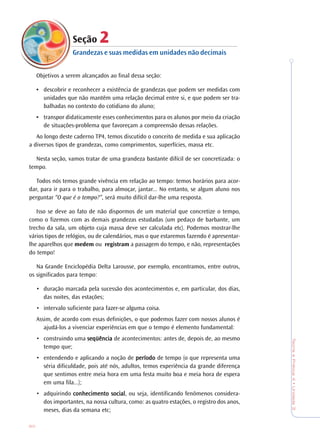 80
TeoriaePrática4•Unidade3
Seção 222222
Grandezas e suas medidas em unidades não decimais
Objetivos a serem alcançados ao final dessa seção:
• descobrir e reconhecer a existência de grandezas que podem ser medidas com
unidades que não mantêm uma relação decimal entre si, e que podem ser tra-
balhadas no contexto do cotidiano do aluno;
• transpor didaticamente esses conhecimentos para os alunos por meio da criação
de situações-problema que favoreçam a compreensão dessas relações.
Ao longo deste caderno TP4, temos discutido o conceito de medida e sua aplicação
a diversos tipos de grandezas, como comprimentos, superfícies, massa etc.
Nesta seção, vamos tratar de uma grandeza bastante difícil de ser concretizada: o
tempo.
Todos nós temos grande vivência em relação ao tempo: temos horários para acor-
dar, para ir para o trabalho, para almoçar, jantar... No entanto, se algum aluno nos
perguntar “O que é o tempo?”, será muito difícil dar-lhe uma resposta.
Isso se deve ao fato de não dispormos de um material que concretize o tempo,
como o fizemos com as demais grandezas estudadas (um pedaço de barbante, um
trecho da sala, um objeto cuja massa deve ser calculada etc). Podemos mostrar-lhe
vários tipos de relógios, ou de calendários, mas o que estaremos fazendo é apresentar-
lhe aparelhos que medem ou registram a passagem do tempo, e não, representações
do tempo!
Na Grande Enciclopédia Delta Larousse, por exemplo, encontramos, entre outros,
os significados para tempo:
• duração marcada pela sucessão dos acontecimentos e, em particular, dos dias,
das noites, das estações;
• intervalo suficiente para fazer-se alguma coisa.
Assim, de acordo com essas definições, o que podemos fazer com nossos alunos é
ajudá-los a vivenciar experiências em que o tempo é elemento fundamental:
• construindo uma seqüênciaseqüênciaseqüênciaseqüênciaseqüência de acontecimentos: antes de, depois de, ao mesmo
tempo que;
• entendendo e aplicando a noção de períodoperíodoperíodoperíodoperíodo de tempo (o que representa uma
séria dificuldade, pois até nós, adultos, temos experiência da grande diferença
que sentimos entre meia hora em uma festa muito boa e meia hora de espera
em uma fila...);
• adquirindo conhecimento socialconhecimento socialconhecimento socialconhecimento socialconhecimento social, ou seja, identificando fenômenos considera-
dos importantes, na nossa cultura, como: as quatro estações, o registro dos anos,
meses, dias da semana etc;
 